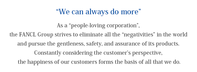 “We can always do more”
As a “people-loving corporation”, the FANCL Group strives to eliminate all the “negativities” in the world and pursue the gentleness, safety, and assurance of its products. Constantly considering the customer’s perspective, the happiness of our customers forms the basis of all that we do.