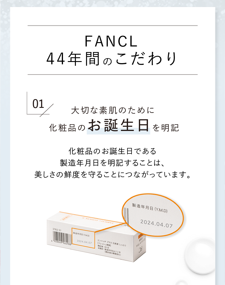 FANCL 44年間のこだわり 01 大切な素肌のために化粧品のお誕生日を明記 化粧品のお誕生日である製造年月日を明記することは、美しさの鮮度を守ることにつながっています。