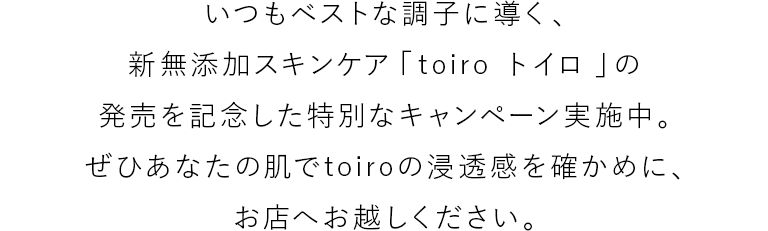 いつもベストな調子に導く、新無添加スキンケア「toiro トイロ 」の発売を記念した特別なキャンペーン実施中。ぜひあなたの肌でtoiroの浸透感を確かめに、お店へお越しください。
