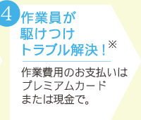 4.作業員が駆けつけトラブル解決！※　作業費用のお支払いはプレミアムカードまたは現金で。