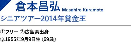 倉本昌弘　シニアツアー2014年賞金王／PGA前会長①フリー ②広島県 ③1955年9月9日生（67歳）