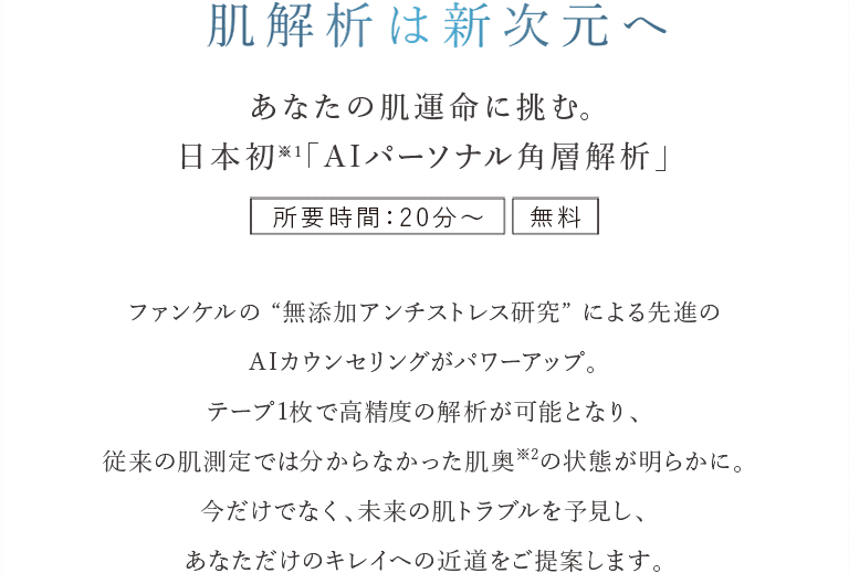 肌解析は新次元へ あなたの肌運命に挑む。日本初※１「A Iパーソナル角層解析」 所要時間：30分～ 無料 ファンケルの “無添加アンチストレス研究” による先進のAIカウンセリングがパワーアップ。テープ1枚で高精度の解析が可能となり、従来の肌測定では分からなかった肌奥※2の状態が明らかに。今だけでなく、未来の肌トラブルを予見し、あなただけのキレイへの近道をご提案します。