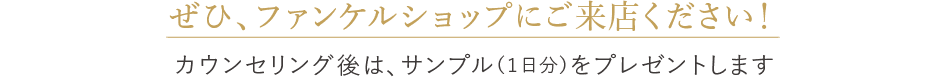 ぜひ、ファンケルショップにご来店ください！ カウンセリング後は、サンプル（１日分）をプレゼントします