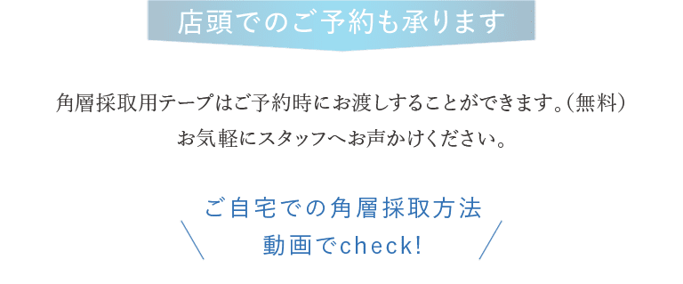 店頭でのご予約も承ります 角層採取用テープはご予約時にお渡しすることができます。（無料）お気軽にスタッフへお声かけください。 ご自宅での角層採取方法 動画でcheck!