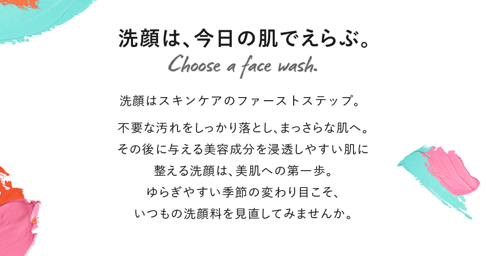 洗顔は、今日の肌でえらぶ。洗顔はスキンケアのファーストステップ。不要な汚れをしっかり落とし、まっさらな肌へ。その後に与える美容成分を浸透しやすい肌に整える洗顔は、美肌への第一歩。ゆらぎやすい季節の変わり目こそ、いつもの洗顔料を見直してみませんか。