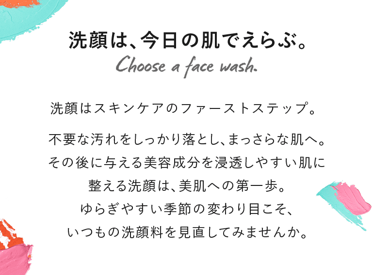 洗顔は、今日の肌でえらぶ。洗顔はスキンケアのファーストステップ。不要な汚れをしっかり落とし、まっさらな肌へ。その後に与える美容成分を浸透しやすい肌に整える洗顔は、美肌への第一歩。ゆらぎやすい季節の変わり目こそ、いつもの洗顔料を見直してみませんか。