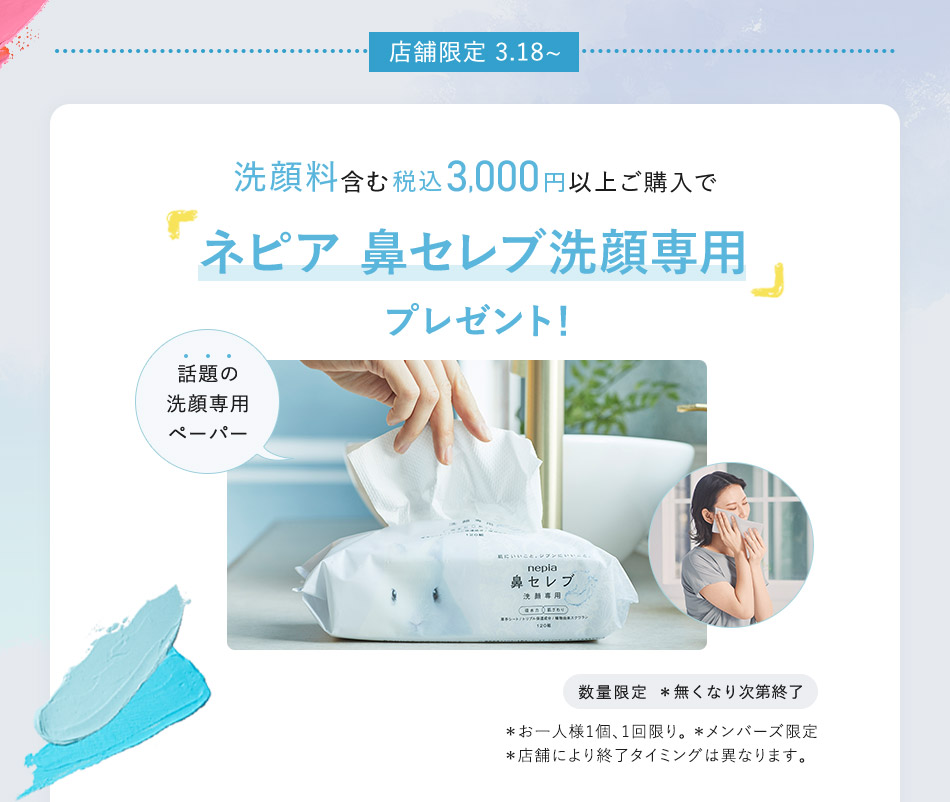 店舗限定 3.18～ 洗顔料含む税込3,000円以上ご購入で「ネピア 鼻セレブ洗顔専用」プレゼント！ 話題の洗顏專用ペーパー 数量限定 *無くなり次第終了 *お一人様1個、1回限り。 *メンバーズ限定 *店舗により終了タイミングは異なります。