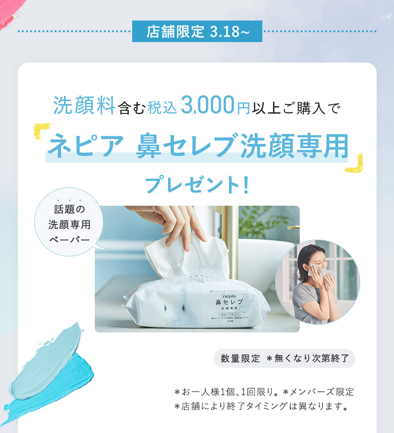 店舗限定 3.18～ 洗顔料含む税込3,000円以上ご購入で「ネピア 鼻セレブ洗顔専用」プレゼント！ 話題の洗顏專用ペーパー 数量限定 *無くなり次第終了 *お一人様1個、1回限り。 *メンバーズ限定 *店舗により終了タイミングは異なります。