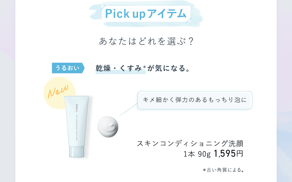 Pick up アイテム あなたはどれを選ぶ？ うるおい 乾燥・くすみ* が気になる。 キメ細かく弾力のあるもっちり泡に スキンコンディショニング洗顔 1本 90g 1,595円 *古い角質による。