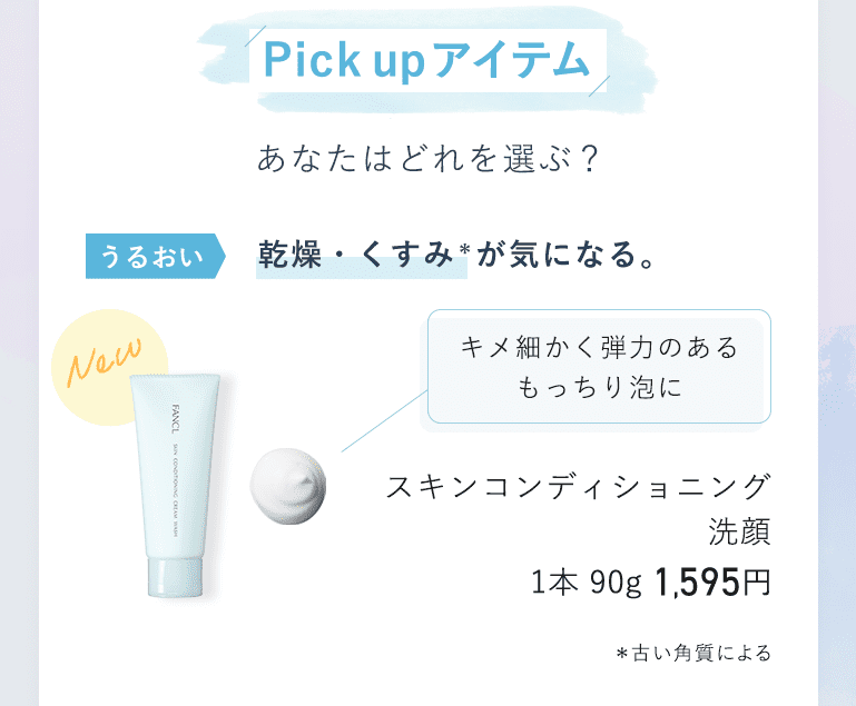 Pick up アイテム あなたはどれを選ぶ？ うるおい 乾燥・くすみ* が気になる。 キメ細かく弾力のあるもっちり泡に スキンコンディショニング洗顔 1本 90g 1,595円 *古い角質による。