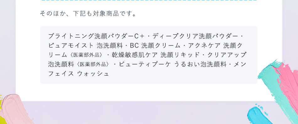 そのほか、下記も対象商品です。 ブライトニング洗顔パウダーC＋ ・ディープクリア洗顔パウダー・ピュアモイスト 泡洗顔料・BC 洗顔クリーム・アクネケア 洗顔クリーム 〈医薬部外品〉 ・乾燥敏感肌ケア 洗顔リキッド・クリアアップ 泡洗顔料 〈医薬部外品〉 ・ビューティブーケ うるおい泡洗顔料・メン フェイスウォッシュ