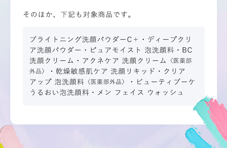 そのほか、下記も対象商品です。 ブライトニング洗顔パウダーC＋ ・ディープクリア洗顔パウダー・ピュアモイスト 泡洗顔料・BC 洗顔クリーム・アクネケア 洗顔クリーム 〈医薬部外品〉 ・乾燥敏感肌ケア 洗顔リキッド・クリアアップ 泡洗顔料 〈医薬部外品〉 ・ビューティブーケ うるおい泡洗顔料・メン フェイスウォッシュ
