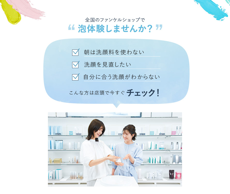 全国のファンケルショップで泡体験しませんか？ 朝は洗顔料を使わない 洗顔を見直したい 自分に合う洗顔がわからない こんな方は店頭で今すぐチェック！