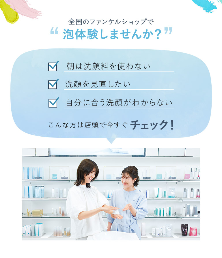 全国のファンケルショップで泡体験しませんか？ 朝は洗顔料を使わない 洗顔を見直したい 自分に合う洗顔がわからない こんな方は店頭で今すぐチェック！