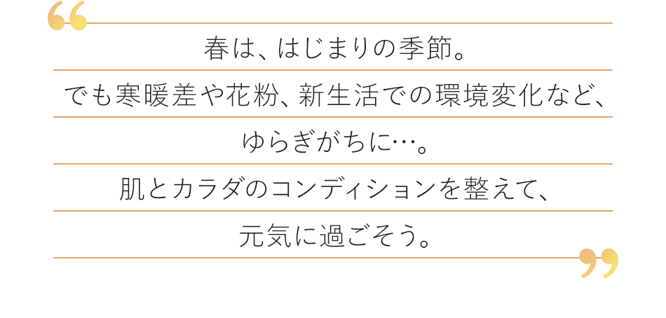春は、はじまりの季節。でも寒暖差や花粉、新生活での環境変化など、ゆらぎがちに…。肌とカラダのコンディションを整えて、元気に過ごそう。