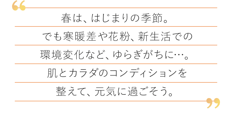 春は、はじまりの季節。でも寒暖差や花粉、新生活での環境変化など、ゆらぎがちに…。肌とカラダのコンディションを整えて、元気に過ごそう。