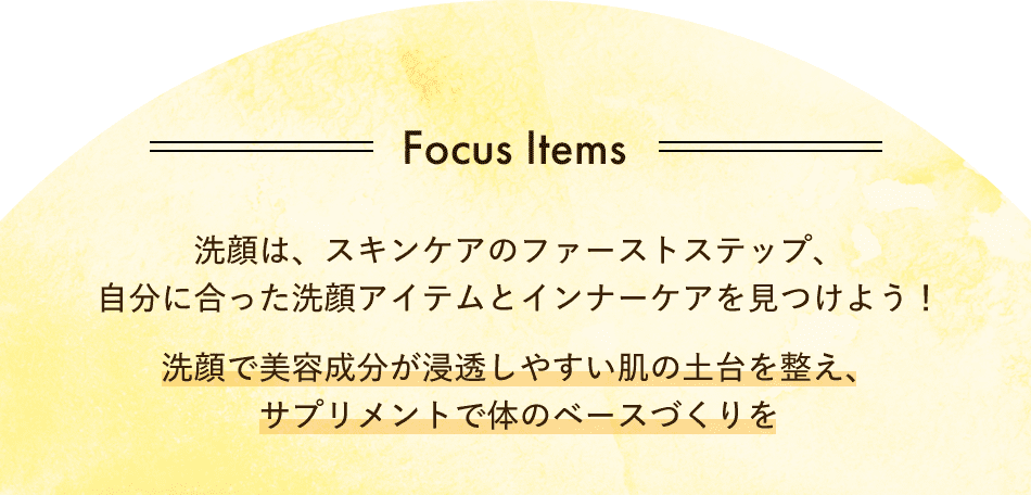 Focus Items 洗顔は、スキンケアのファーストステップ、自分に合った洗顔アイテムとインナーケアを見つけよう！洗顔で美容成分が浸透しやすい肌の土台を整え、サプリメントで体のベースづくりを