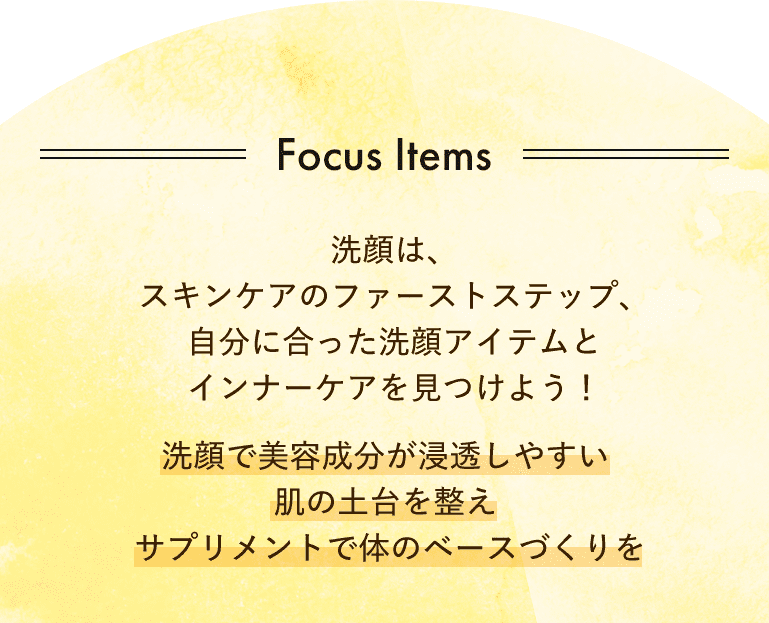 Focus Items 洗顔は、スキンケアのファーストステップ、自分に合った洗顔アイテムとインナーケアを見つけよう！洗顔で美容成分が浸透しやすい肌の土台を整え、サプリメントで体のベースづくりを