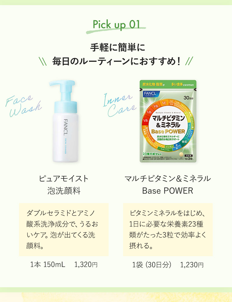 Pick up 01 手軽に簡単に毎日のルーティーンにおすすめ！ ピュアモイスト 泡洗顔料 ダブルセラミドとアミノ酸系洗浄成分で、うるおいケア。泡が出てくる洗顔料。 1本 150mL 1,320円 マルチビタミン&ミネラル Base POWER ビタミンミネラルをはじめ、1日に必要な栄養素23種類がたった3粒で効率よく摂れる。 1袋（30日分） 1,230円