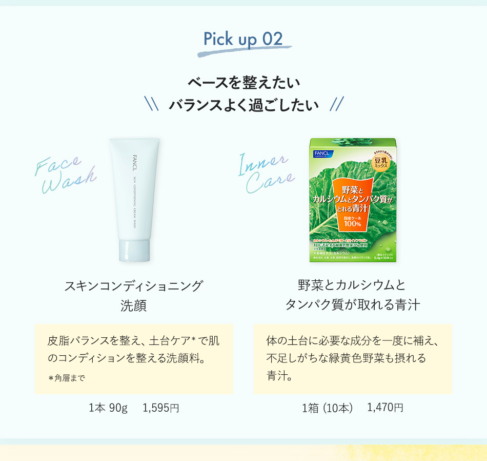 Pick up 02 ベースを整えたいバランスよく過ごしたい スキンコンディショニング洗顔 皮脂バランスを整え、土台ケア*で肌のコンディションを整える洗顔料。 *角層まで 1本 90g 1,595円 野菜とカルシウムとタンパク質が取れる青汁 体の土台に必要な成分を一度に補え、不足しがちな緑黄色野菜も摂れる青汁。 1箱（10本） 1,470円