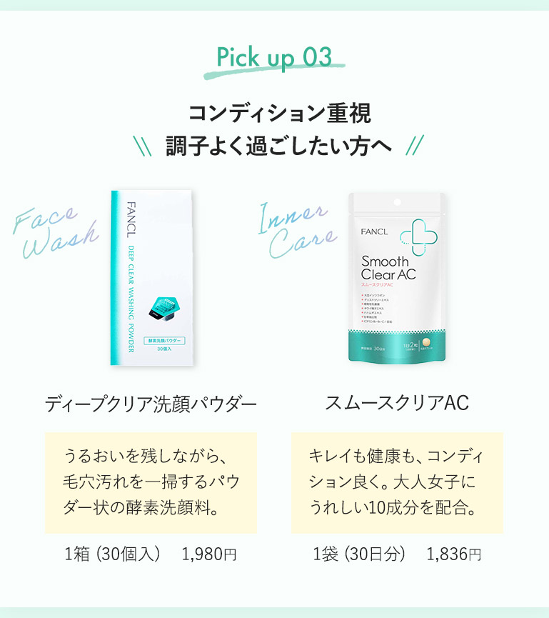 Pick up 03 コンディション重視 調子よく過ごしたい方へ ディープクリア洗顔パウダー うるおいを残しながら、毛穴汚れを一掃するパウダー状の酵素洗顔料。 1箱（30個入） 1,980円 スムースクリアAC キレイも健康も、コンディション良く。大人女子にうれしい10成分を配合。 1袋（30日分） 1,836円