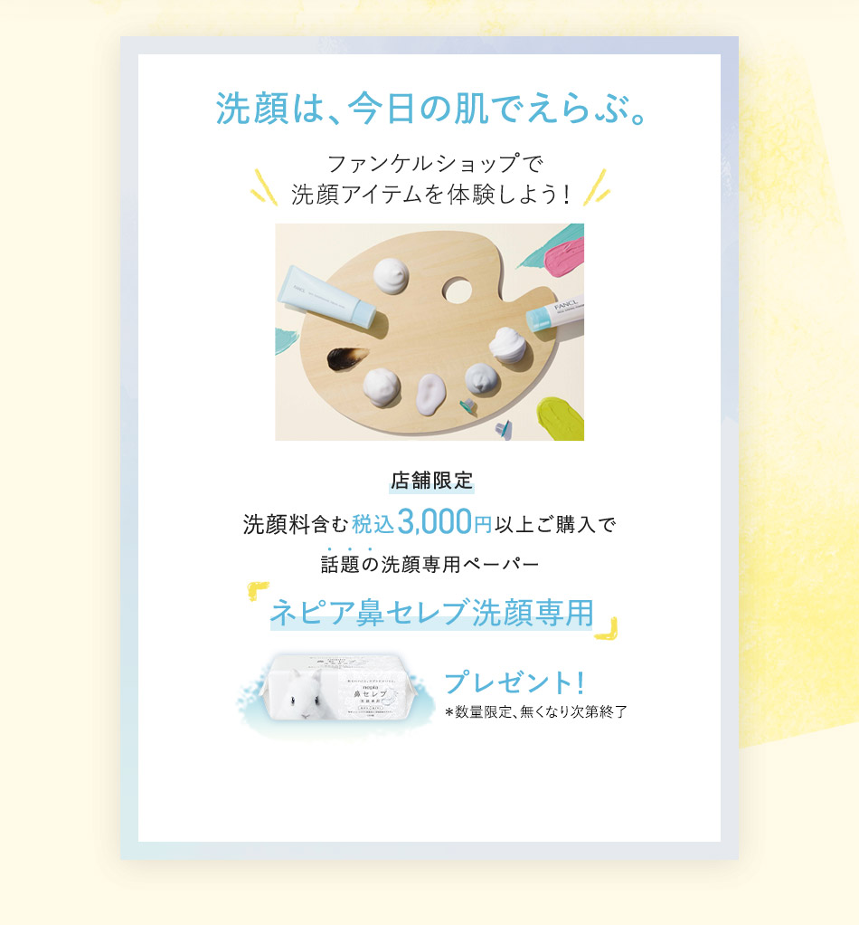 洗顔は、今日の肌でえらぶ。 ファンケルショップで洗顔アイテムを体験しよう！ 店舖限定 洗顔料含む税込3,000円以上ご購入で話題の洗顔専用ペーパー「ネピア鼻セレブ洗顔専用」プレゼント！ *数量限定、無くなり次第終了