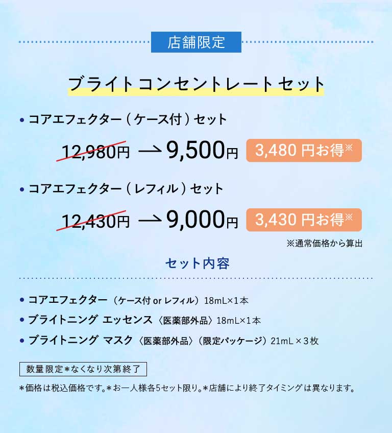 店舗限定ブライトコンセントレートセット・コアエフェクター(ケース付)セット12,980円→9,500円3,480円お得※·コアエフェクター(レフィル)セット12,430円→9,000円3,430円お得※※通常価格から算出店舗限定ブライトコンセントレートセット内容·コアエフェクター(ケース付 or レフィル)18mL×1本·ブライトニング エッセンス〈医薬部外品〉18mL×1本·ブライトニング マスク〈医薬部外品〉(限定パッケージ)21mL×3枚数量限定*なくなり次第終了*価格は税込価格です。*お一人様各5セット限り。*店舗により終了タイミングは異なります。