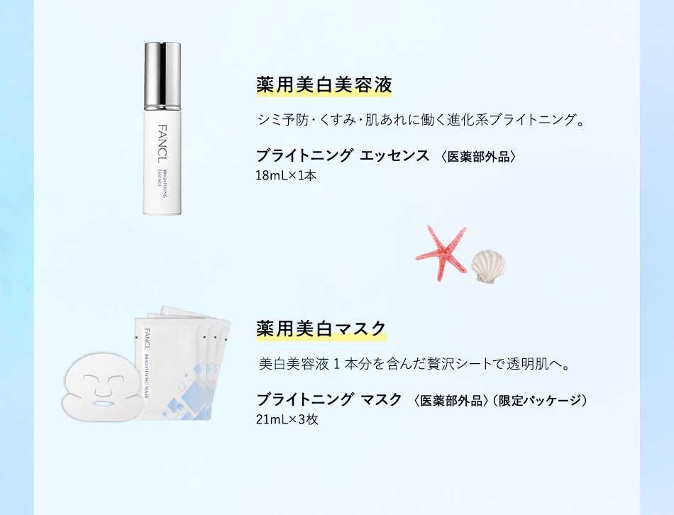 藥用美白美容液 シミ予防・くすみ・肌あれに働く進化系ブライトニング。 ブライトニング エッセンス〈医薬部外品〉18mL×1本 薬用美白マスク 美白美容液1本分を含んだ贅沢シートで透明肌へ。 ブライトニング マスク〈医薬部外品〉（限定パッケージ）21mL×3枚