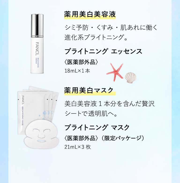 藥用美白美容液 シミ予防・くすみ・肌あれに働く進化系ブライトニング。 ブライトニング エッセンス〈医薬部外品〉18mL×1本 薬用美白マスク 美白美容液1本分を含んだ贅沢シートで透明肌へ。 ブライトニング マスク〈医薬部外品〉（限定パッケージ）21mL×3枚