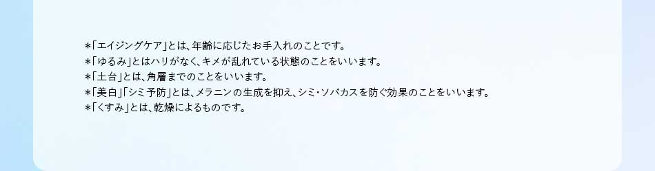*「エイジングケア」とは、年齢に応じたお手入れのことです。 *「ゆるみ」とはハリがなく、キメが乱れている状態のことをいいます。 *「土台」とは、角層までのことをいいます。 *「美白」「シミ予防」とは、メラニンの生成を抑え、シミ・ソバカスを防ぐ効果のことをいいます。 *「くすみ」とは、乾燥によるものです。