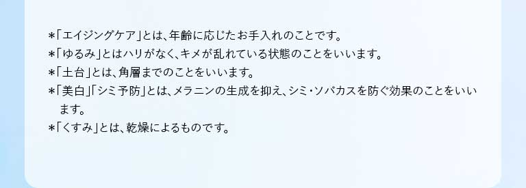*「エイジングケア」とは、年齢に応じたお手入れのことです。 *「ゆるみ」とはハリがなく、キメが乱れている状態のことをいいます。 *「土台」とは、角層までのことをいいます。 *「美白」「シミ予防」とは、メラニンの生成を抑え、シミ・ソバカスを防ぐ効果のことをいいます。 *「くすみ」とは、乾燥によるものです。
