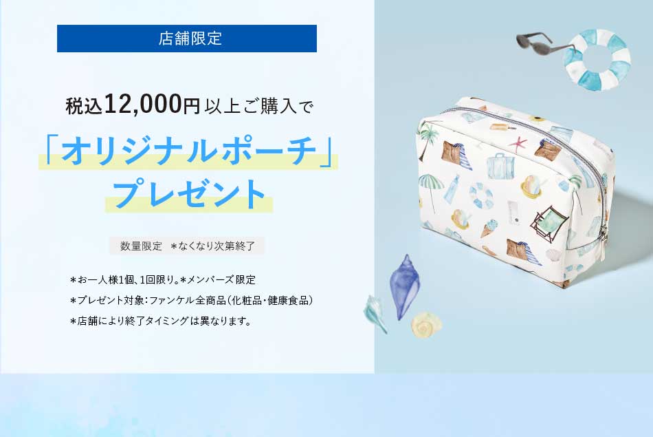店舗限定税込12,000円以上ご購入で「オリジナルポーチ」プレゼント数量限定 *なくなり次第終了*お一人様1個、1回限り。*メンバーズ限定*プレゼント対象:ファンケル全商品(化粧品·健康食品)*店舗により終了タイミングは異なります。