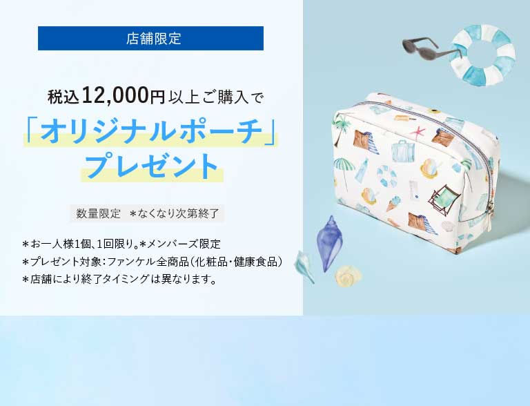 店舗限定税込12,000円以上ご購入で「オリジナルポーチ」プレゼント数量限定 *なくなり次第終了*お一人様1個、1回限り。*メンバーズ限定*プレゼント対象:ファンケル全商品(化粧品·健康食品)*店舗により終了タイミングは異なります。