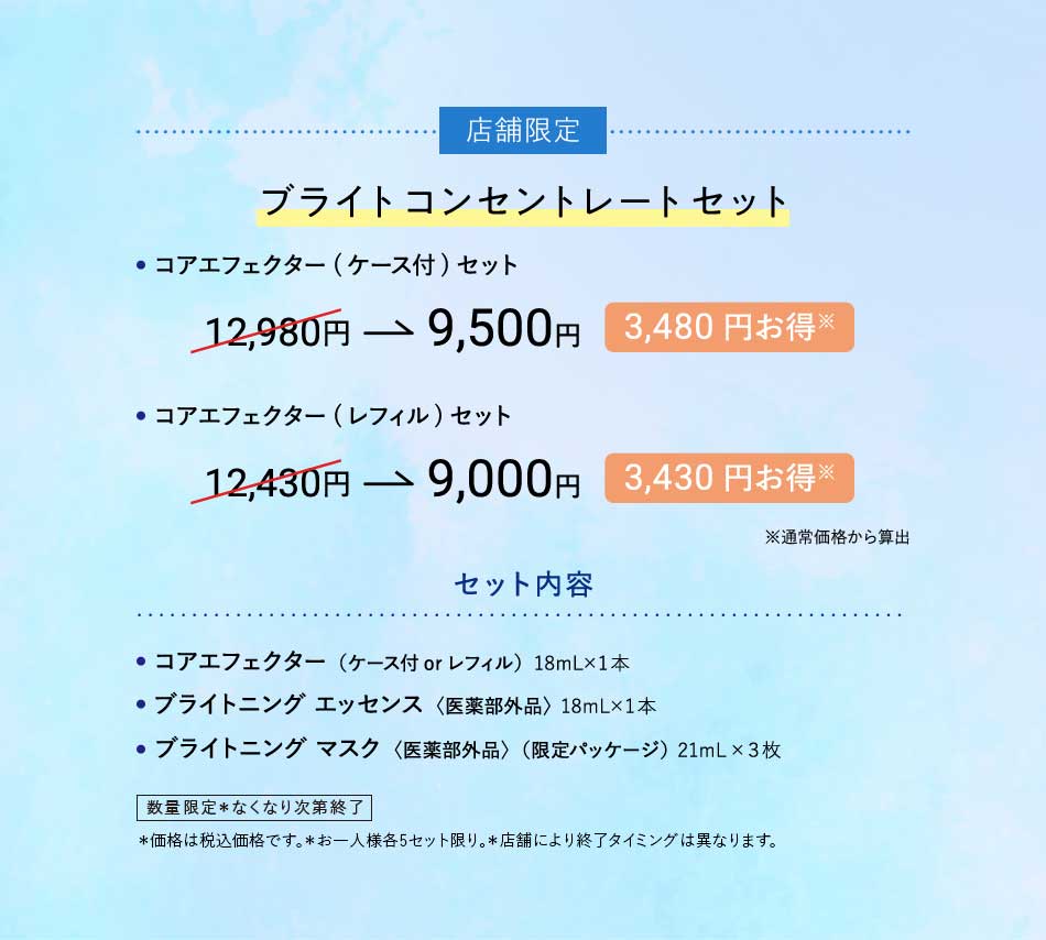 店舗限定ブライトコンセントレートセット·コアエフェクター(ケース付)セット12,980円→9,500円3,480円お得※·コアエフェクター(レフィル)セット12,430円→9,000円3,430円お得※※通常価格から算出セット内容·コアエフェクター(ケース付 or レフィル)18mL×1本·ブライトニング エッセンス〈医薬部外品〉18mL×1本·ブライトニング マスク〈医薬部外品〉(限定パッケージ)21mL×3枚数量限定*なくなり次第終了*価格は税込価格です。*お一人様各5セット限り。*店舗により終了タイミングは異なります。