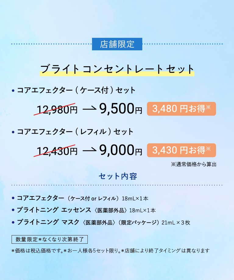店舗限定ブライトコンセントレートセット·コアエフェクター(ケース付)セット12,980円→9,500円3,480円お得※·コアエフェクター(レフィル)セット12,430円→9,000円3,430円お得※※通常価格から算出セット内容·コアエフェクター(ケース付 or レフィル)18mL×1本·ブライトニング エッセンス〈医薬部外品〉18mL×1本·ブライトニング マスク〈医薬部外品〉(限定パッケージ)21mL×3枚数量限定*なくなり次第終了*価格は税込価格です。*お一人様各5セット限り。*店舗により終了タイミングは異なります。