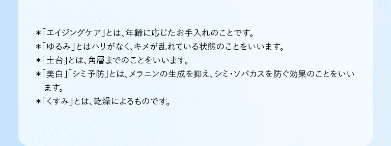 *「エイジングケア」とは、年齢に応じたお手入れのことです。 *「ゆるみ」とはハリがなく、キメが乱れている状態のことをいいます。 *「土台」とは、角層までのことをいいます。 *「美白」「シミ予防」とは、メラニンの生成を抑え、シミ・ソバカスを防ぐ効果のことをいいます。 *「くすみ」とは、乾燥によるものです。