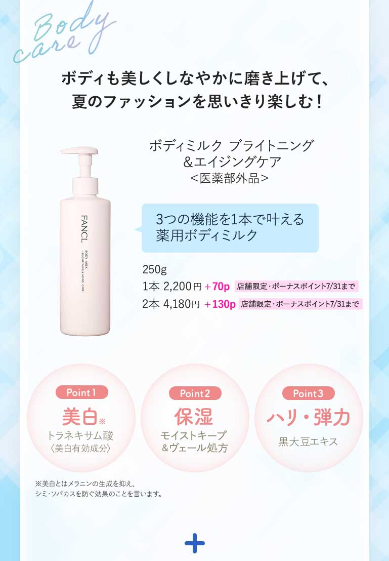 ボディも美しくしなやかに磨き上げて、夏のファッションを思いきり楽しむ!ボディミルク ブライトニング&エイジングケア<医薬部外品>3つの機能を1本で叶える薬用ボディミルク250g1本2,200円+70p 店舗限定·ボーナスポイント7/31まで2本4,180円+130p 店舗限定·ボーナスポイント7/31までPoint 1美白トラネキサム酸モイストキープ〈美白有効成分〉Point 2保湿モイストキープ&ヴェール処方Point 3ハリ·弾力黒大豆エキス※美白とはメラニンの生成を抑え、シミ·ソバカスを防ぐ効果のことを言います。