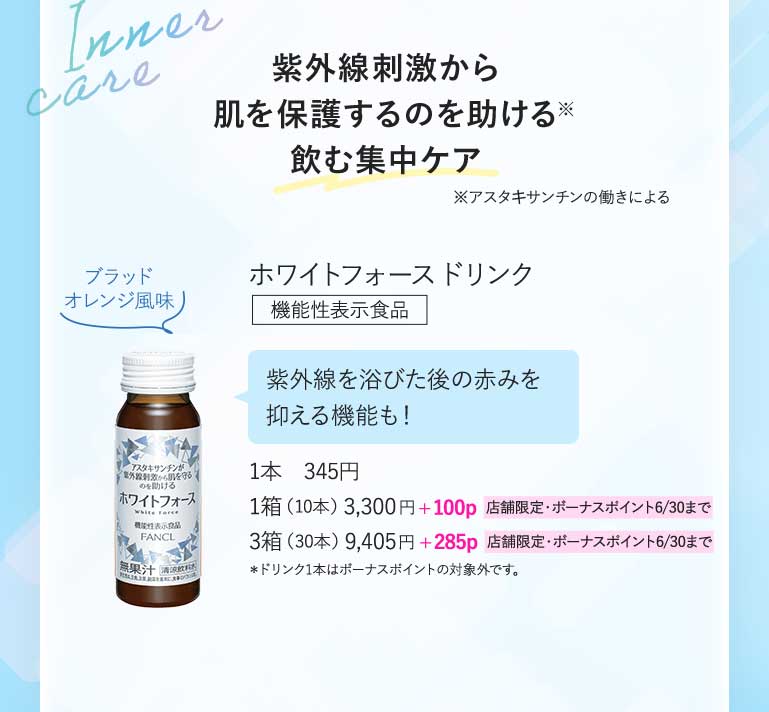 紫外線刺激から肌を保護するのを助ける飲む集中ケア※アスタキサンチンの働きによるホワイトフォースドリンク機能性表示食品 紫外線を浴びた後の赤みを抑える機能も!1本 345円1箱(10本)3,300円+100p 店舗限定·ボーナスボイント6/30まで 3箱(30本)9,405円+285p 店舗限定·ボーナスポイント6/30まで*ドリンク1本はボーナスポイントの対象外です。