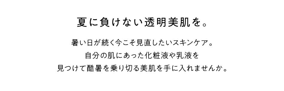 暑い日が続く今こそ見直したいスキンケア。自分の肌にあった化粧液や乳液を見つけて酷暑を乗り切る美肌を手に入れませんか。夏に負けない透明美肌を。