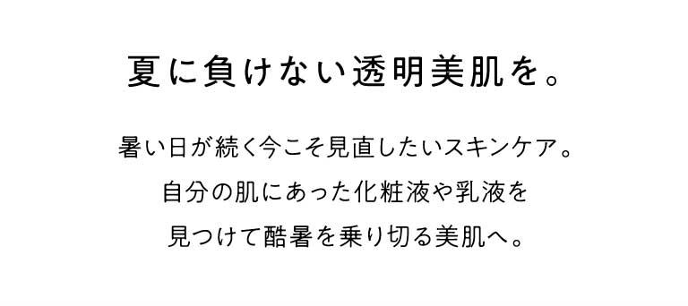 暑い日が続く今こそ見直したいスキンケア。自分の肌にあった化粧液や乳液を見つけて酷暑を乗り切る美肌を手に入れませんか。夏に負けない透明美肌を。