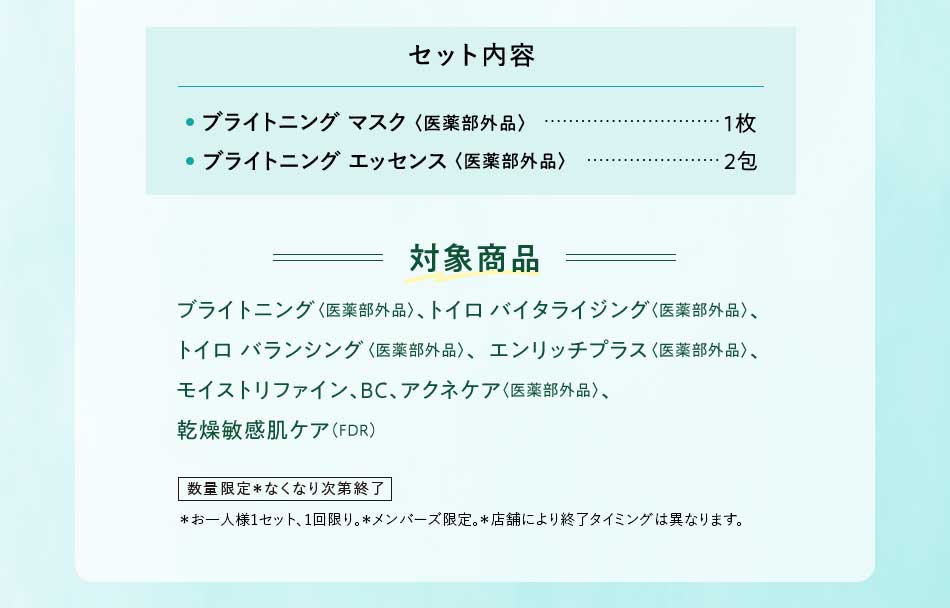セット内容 ・ライトニング マスク〈医薬部外品〉1枚 ·ブライトニング エッセンス〈医薬部外品〉2包 対象商品 ブライトニング〈医薬部外品〉、トイロバイタライジング〈医薬部外品〉、トイロバランシング〈医薬部外品〉、エンリッチプラス〈医薬部外品〉、モイストリファイン、BC、アクネケア〈医薬部外品〉、乾燥敏感肌ケア(FDR) 数量限定*なくなり次第終了*お一人様1セット、1回限り。*メンバーズ限定。*店舗により終了タイミングは異なります。