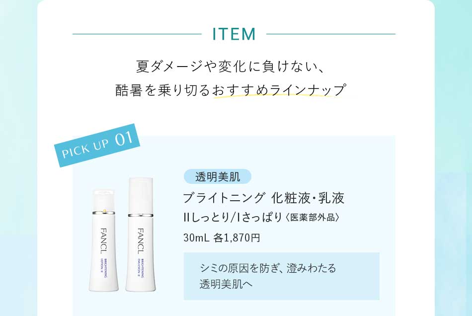 ITEM 夏ダメージや変化に負けない、酷暑を乗り切るおすすめラインナップ PICK UP 01透明美肌 ライトニング 化粧液·乳液ⅡIしっとり/さっぱり〈医薬部外品〉30mL 各1,870円 シミの原因を防ぎ、澄みわたる透明美肌へ