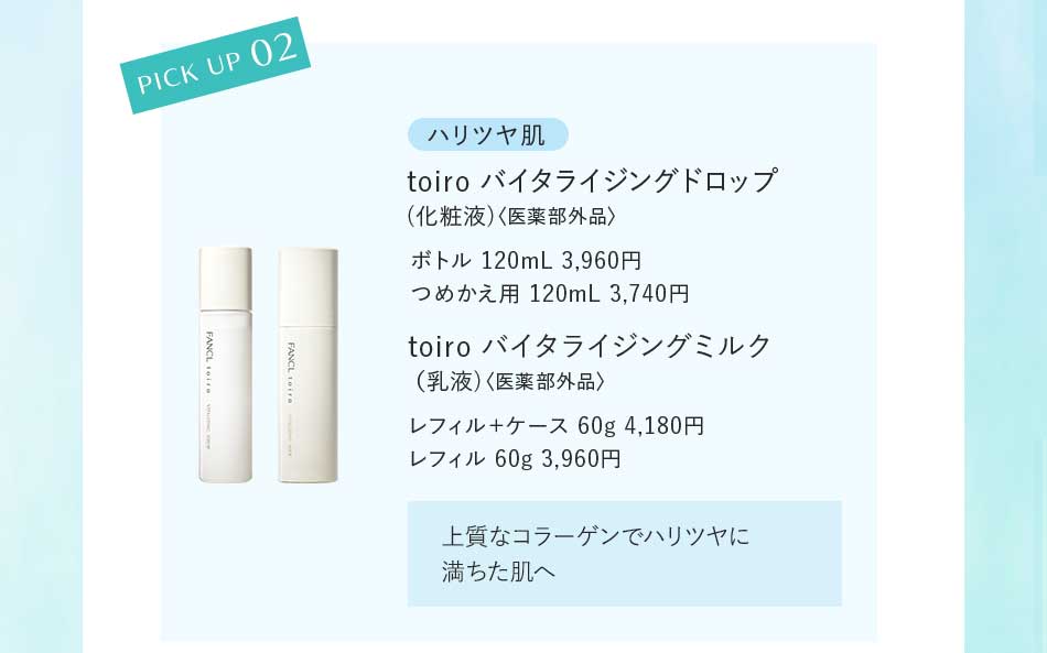 PICK UP 02 ハリツヤ肌 toiro バイタライジングドロップ (化粧液)〈医薬部外品〉ボトル 120mL 3,960円 つめかえ用 120mL 3,740円 toiro バイタライジングミルク (乳液)〈医薬部外品〉レフィル+ケース 60g 4,180円レフィル 60g 3,960円 上質なコラーゲンでハリツヤに満ちた肌へ