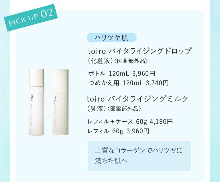 PICK UP 02 ハリツヤ肌 toiro バイタライジングドロップ (化粧液)〈医薬部外品〉ボトル 120mL 3,960円 つめかえ用 120mL 3,740円 toiro バイタライジングミルク (乳液)〈医薬部外品〉レフィル+ケース 60g 4,180円レフィル 60g 3,960円 上質なコラーゲンでハリツヤに満ちた肌へ