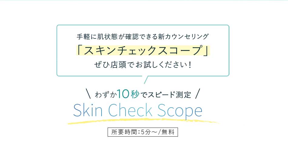 手軽に肌状態が確認できる新カウンセリング「スキンチェックスコープ」ぜひ店頭でお試しください!わずか10秒でスピード測定 Skin Check Scope所要時間:5分~/無料