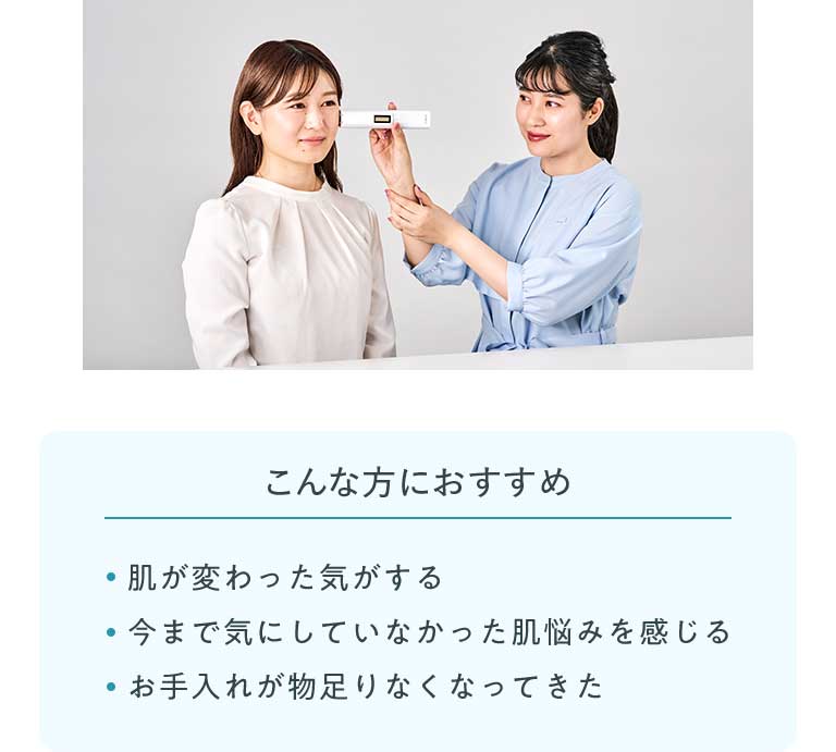こんな方におすすめ ·肌が変わった気がする ·今まで気にしていなかった肌悩みを感じる ·お手入れが物足りなくなってきた