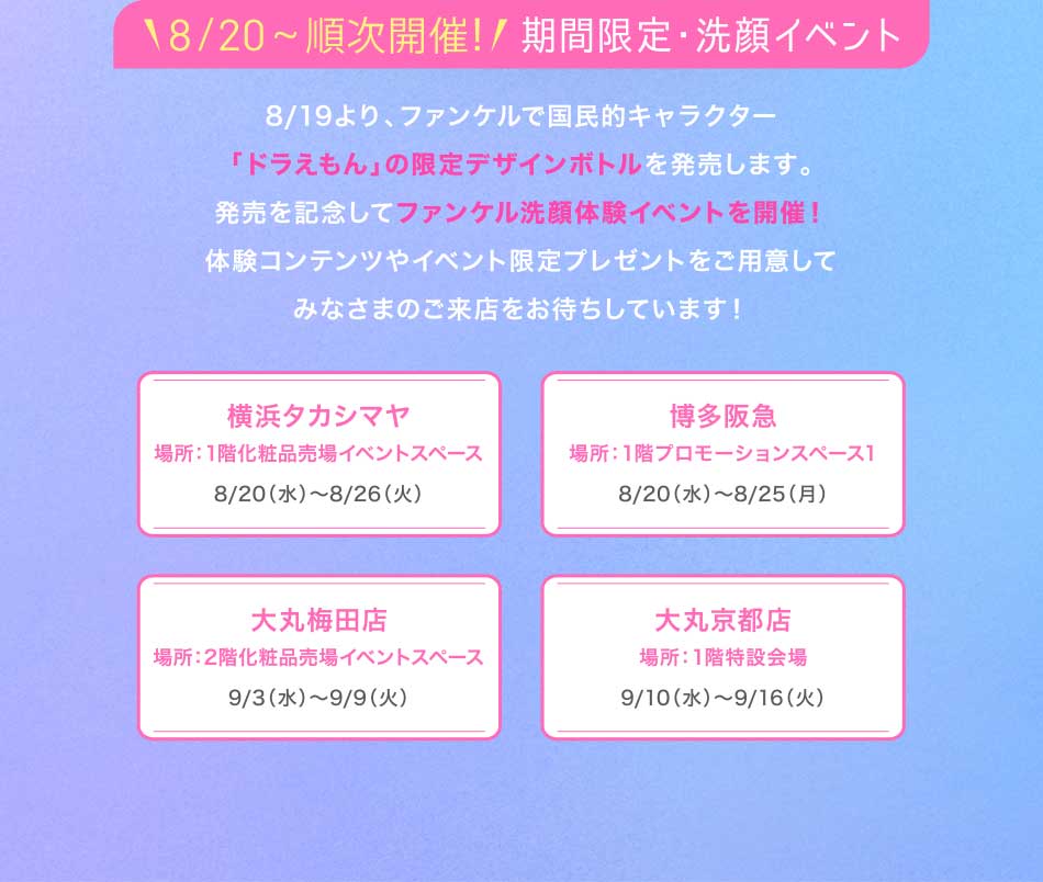 18.20スタート!/期間限定·洗顔イベント開催 8/19より、ファンケルで国民的キャラクター 「ドラえもん」の限定デザインボトルを発売します。発売を記念してファンケル洗顔体験イベントを開催!体験コンテンツやイベント限定プレゼントをご用意してみなさまのご来店をお待ちしています!