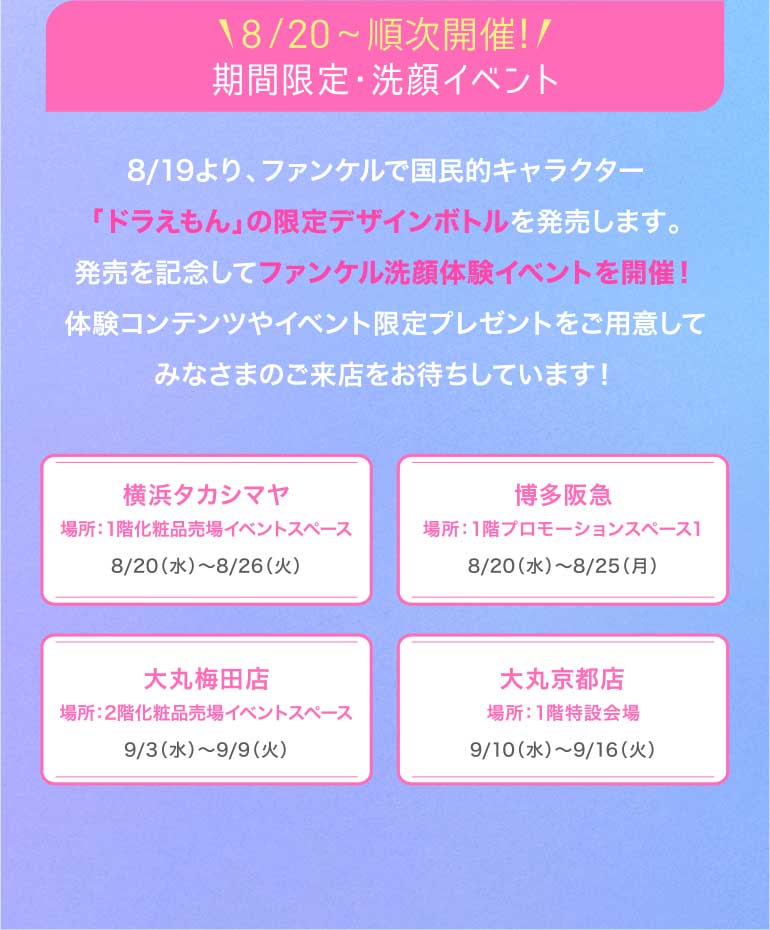 18.20スタート!/期間限定·洗顔イベント開催 8/19より、ファンケルで国民的キャラクター 「ドラえもん」の限定デザインボトルを発売します。発売を記念してファンケル洗顔体験イベントを開催!体験コンテンツやイベント限定プレゼントをご用意してみなさまのご来店をお待ちしています!