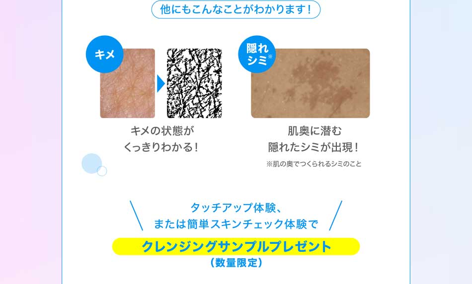 他にもこんなことがわかります! キメ キメの状態がくっきりわかる! 隠れシミ!肌奥に潜む隠れたシミが出現!※肌の奥でつくられるシミのことタッチアップ体験、または簡単スキンチェック体験でクレンジング&洗顔サンプルプレゼント(数量限定)