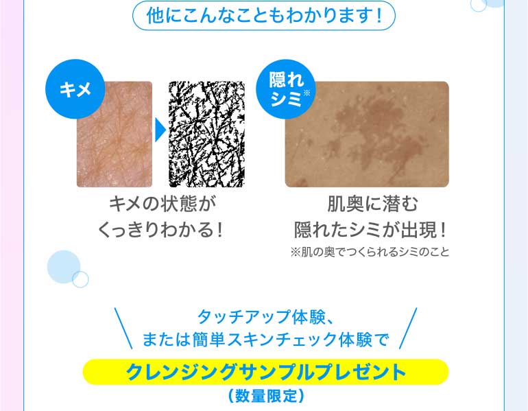 他にもこんなことがわかります! キメ キメの状態がくっきりわかる! 隠れシミ!肌奥に潜む隠れたシミが出現!※肌の奥でつくられるシミのことタッチアップ体験、または簡単スキンチェック体験でクレンジング&洗顔サンプルプレゼント(数量限定)
